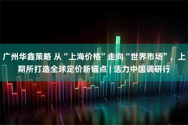 广州华鑫策略 从“上海价格”走向“世界市场”，上期所打造全球定价新锚点 | 活力中国调研行