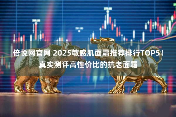 倍悦网官网 2025敏感肌面霜推荐排行TOP5!真实测评高性价比的抗老面霜