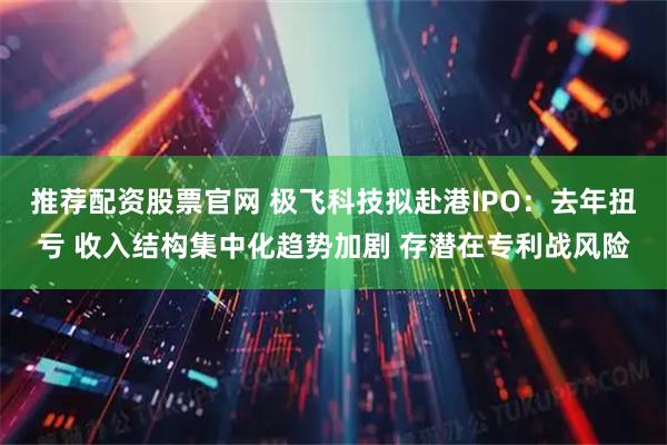 推荐配资股票官网 极飞科技拟赴港IPO：去年扭亏 收入结构集中化趋势加剧 存潜在专利战风险