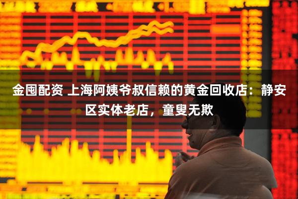 金囤配资 上海阿姨爷叔信赖的黄金回收店:静安区实体老店,童叟无欺