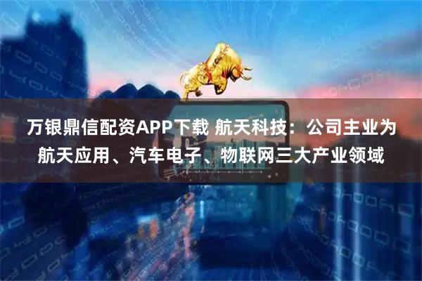 万银鼎信配资APP下载 航天科技：公司主业为航天应用、汽车电子、物联网三大产业领域