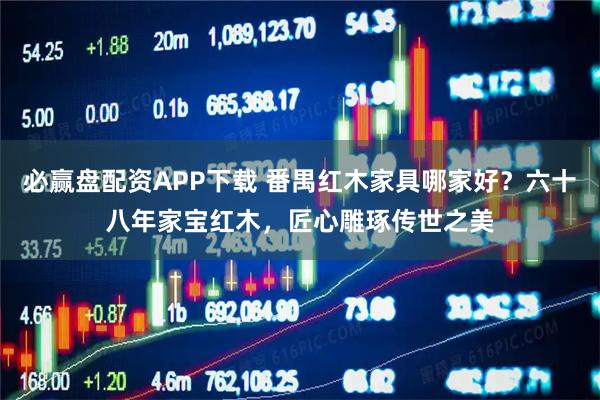 必赢盘配资APP下载 番禺红木家具哪家好？六十八年家宝红木，匠心雕琢传世之美