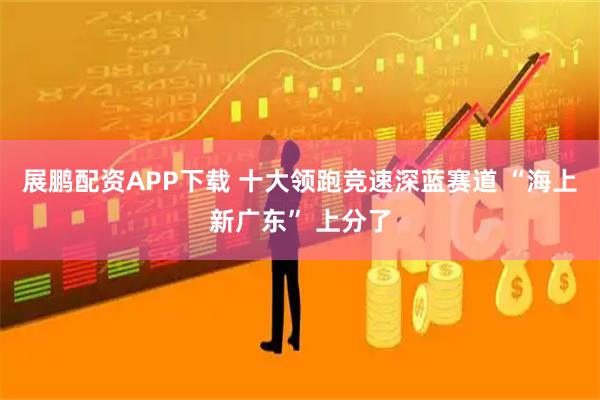 展鹏配资APP下载 十大领跑竞速深蓝赛道 “海上新广东” 上分了