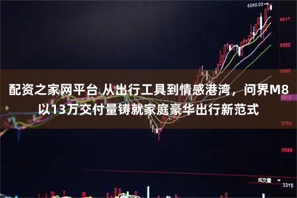 配资之家网平台 从出行工具到情感港湾，问界M8以13万交付量铸就家庭豪华出行新范式