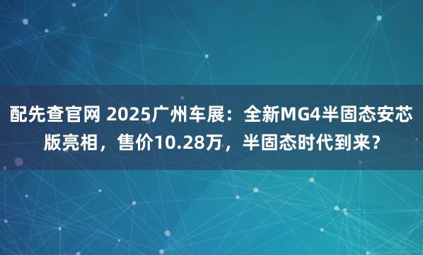 配先查官网 2025广州车展:全新MG4半固态安芯版亮相,售价10.28万,半固态时代到来?