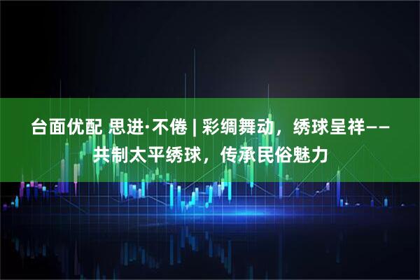 台面优配 思进·不倦 | 彩绸舞动，绣球呈祥——共制太平绣球，传承民俗魅力