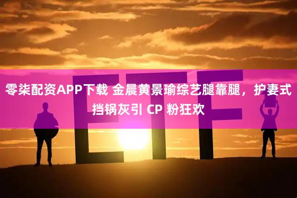 零柒配资APP下载 金晨黄景瑜综艺腿靠腿，护妻式挡锅灰引 CP 粉狂欢