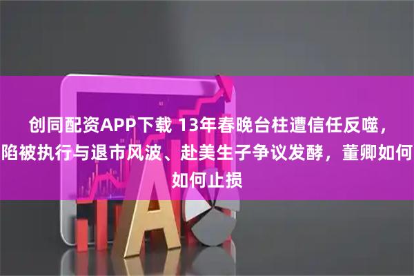 创同配资APP下载 13年春晚台柱遭信任反噬，丈夫陷被执行与退市风波、赴美生子争议发酵，董卿如何止损