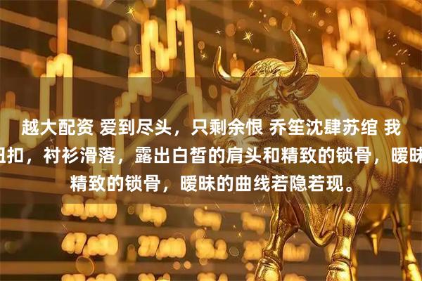 越大配资 爱到尽头,只剩余恨 乔笙沈肆苏绾 我指尖颤抖着解开纽扣,衬衫滑落,露出白皙的肩头和精致的锁骨,暧昧的曲线若隐若现。