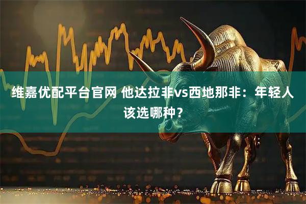 维嘉优配平台官网 他达拉非vs西地那非：年轻人该选哪种？