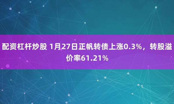 配资杠杆炒股 1月27日正帆转债上涨0.3%，转股溢价率61.21%