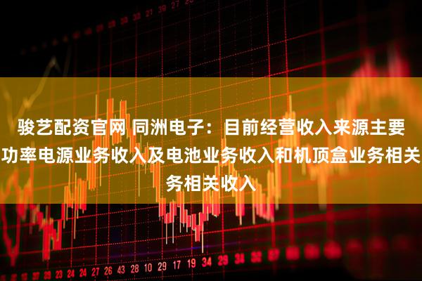 骏艺配资官网 同洲电子：目前经营收入来源主要为高功率电源业务收入及电池业务收入和机顶盒业务相关收入