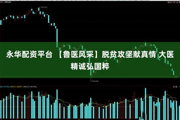 永华配资平台 【鲁医风采】脱贫攻坚献真情 大医精诚弘国粹
