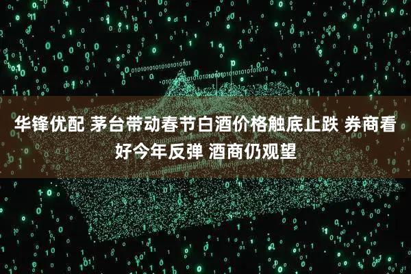 华锋优配 茅台带动春节白酒价格触底止跌 券商看好今年反弹 酒商仍观望