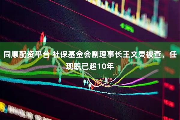 同顺配资平台 社保基金会副理事长王文灵被查，任现职已超10年