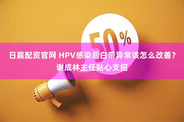 日赢配资官网 HPV感染后白带异常该怎么改善？谢成林主任贴心支招