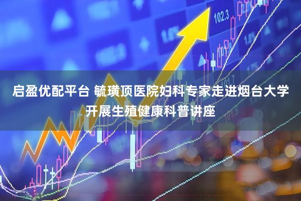 启盈优配平台 毓璜顶医院妇科专家走进烟台大学开展生殖健康科普讲座