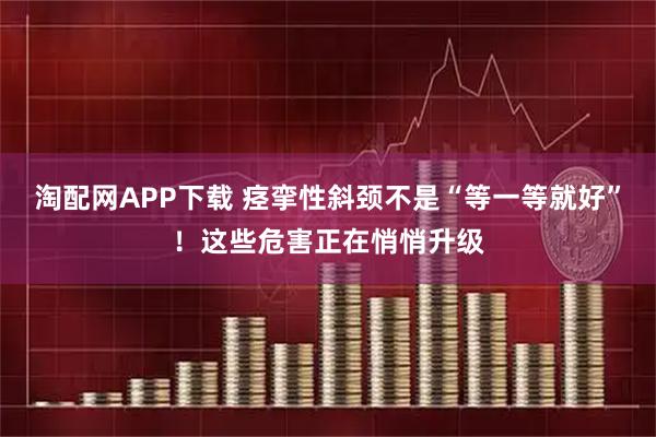 淘配网APP下载 痉挛性斜颈不是“等一等就好”！这些危害正在悄悄升级