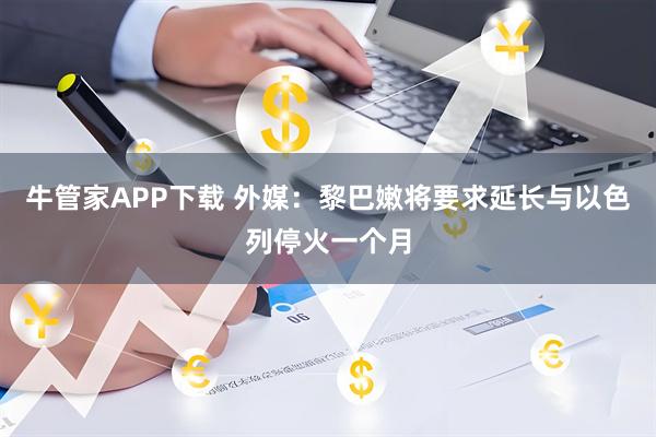 牛管家APP下载 外媒：黎巴嫩将要求延长与以色列停火一个月